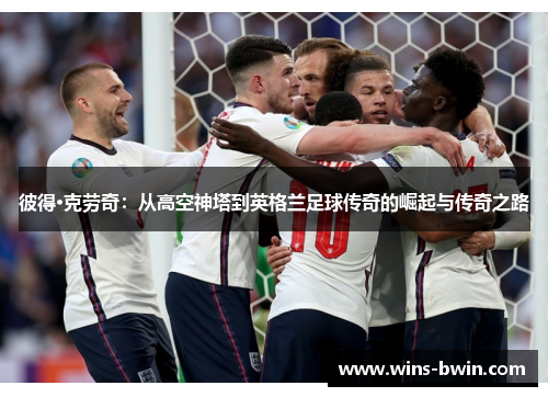 彼得·克劳奇：从高空神塔到英格兰足球传奇的崛起与传奇之路