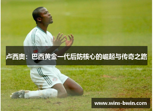 卢西奥：巴西黄金一代后防核心的崛起与传奇之路