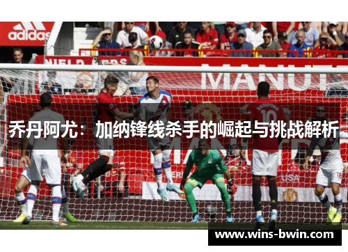 乔丹阿尤：加纳锋线杀手的崛起与挑战解析