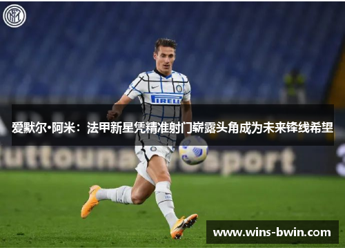 爱默尔·阿米：法甲新星凭精准射门崭露头角成为未来锋线希望