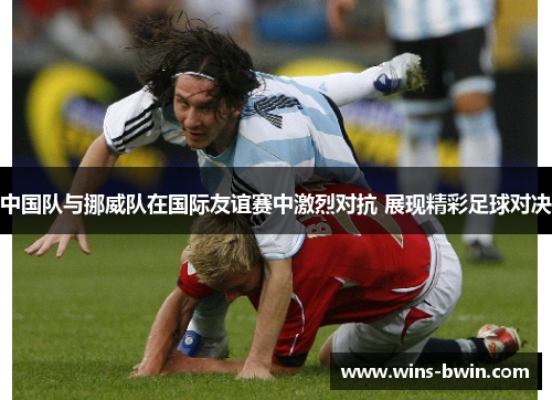 中国队与挪威队在国际友谊赛中激烈对抗 展现精彩足球对决 中国队与挪威队在国际友谊赛中激烈对抗 展现精彩足球对决