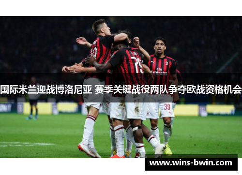 国际米兰迎战博洛尼亚 赛季关键战役两队争夺欧战资格机会 国际米兰迎战博洛尼亚 赛季关键战役两队争夺欧战资格机会