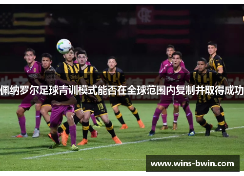 佩纳罗尔足球青训模式能否在全球范围内复制并取得成功