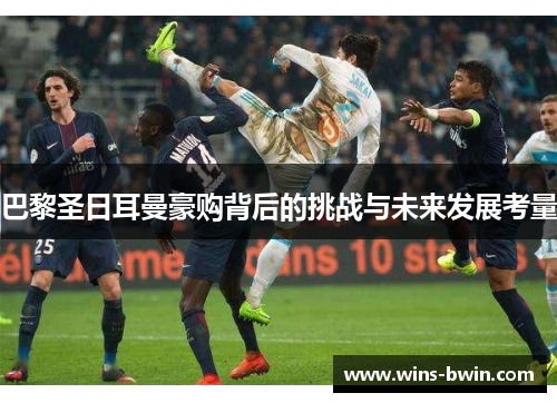 巴黎圣日耳曼豪购背后的挑战与未来发展考量 巴黎圣日耳曼豪购背后的挑战与未来发展考量