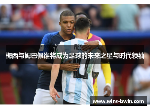 梅西与姆巴佩谁将成为足球的未来之星与时代领袖 梅西与姆巴佩谁将成为足球的未来之星与时代领袖