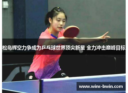 松岛辉空力争成为乒乓球世界顶尖新星 全力冲击巅峰目标 松岛辉空力争成为乒乓球世界顶尖新星 全力冲击巅峰目标