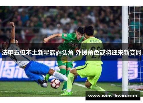 法甲五位本土新星崭露头角 外援角色或将迎来新变局