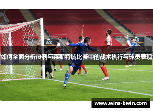 如何全面分析热刺与莱斯特城比赛中的战术执行与球员表现 如何全面分析热刺与莱斯特城比赛中的战术执行与球员表现