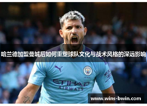 哈兰德加盟曼城后如何重塑球队文化与战术风格的深远影响 哈兰德加盟曼城后如何重塑球队文化与战术风格的深远影响