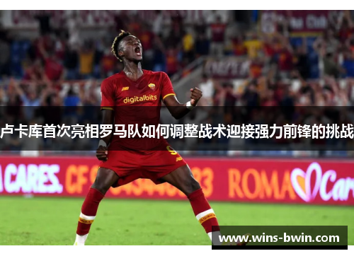 卢卡库首次亮相罗马队如何调整战术迎接强力前锋的挑战