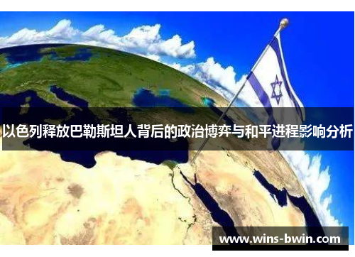 以色列释放巴勒斯坦人背后的政治博弈与和平进程影响分析 以色列释放巴勒斯坦人背后的政治博弈与和平进程影响分析