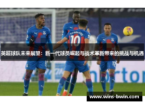 英超球队未来展望:新一代球员崛起与战术革新带来的挑战与机遇 英超球队未来展望:新一代球员崛起与战术革新带来的挑战与机遇