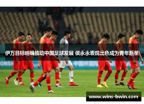 伊万目标明确推动中国足球发展 侯永永表现出色成为青年新星