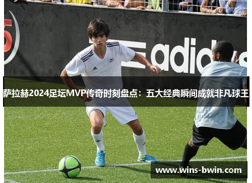 萨拉赫2024足坛MVP传奇时刻盘点：五大经典瞬间成就非凡球王