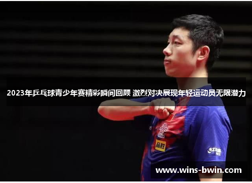 2023年乒乓球青少年赛精彩瞬间回顾 激烈对决展现年轻运动员无限潜力