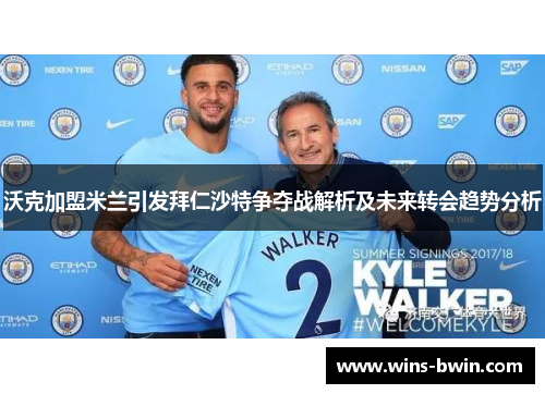沃克加盟米兰引发拜仁沙特争夺战解析及未来转会趋势分析 沃克加盟米兰引发拜仁沙特争夺战解析及未来转会趋势分析
