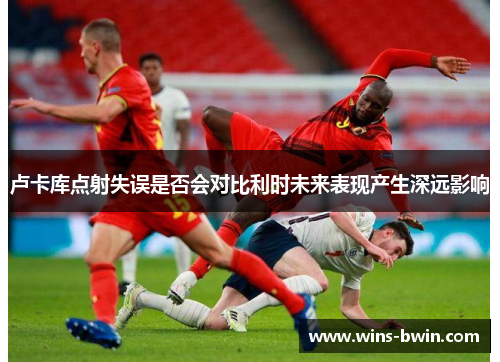 卢卡库点射失误是否会对比利时未来表现产生深远影响