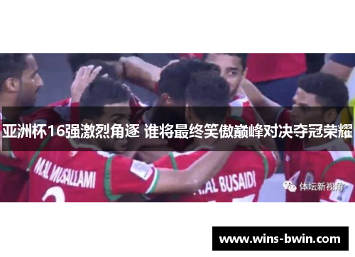 亚洲杯16强激烈角逐 谁将最终笑傲巅峰对决夺冠荣耀