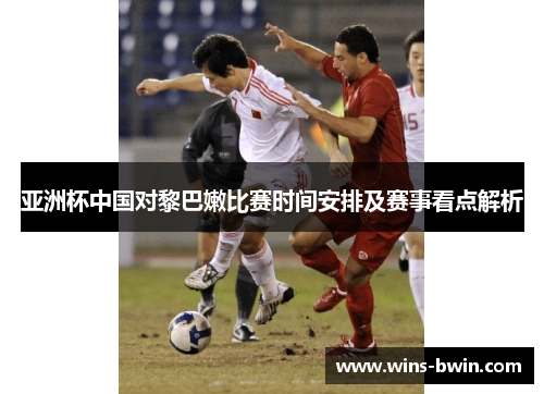 亚洲杯中国对黎巴嫩比赛时间安排及赛事看点解析
