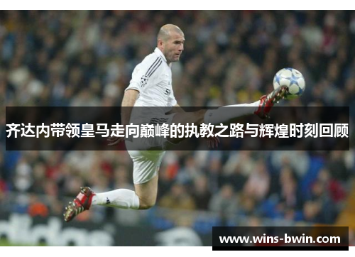 齐达内带领皇马走向巅峰的执教之路与辉煌时刻回顾 齐达内带领皇马走向巅峰的执教之路与辉煌时刻回顾