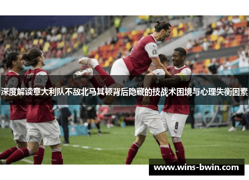 深度解读意大利队不敌北马其顿背后隐藏的技战术困境与心理失衡因素 深度解读意大利队不敌北马其顿背后隐藏的技战术困境与心理失衡因素