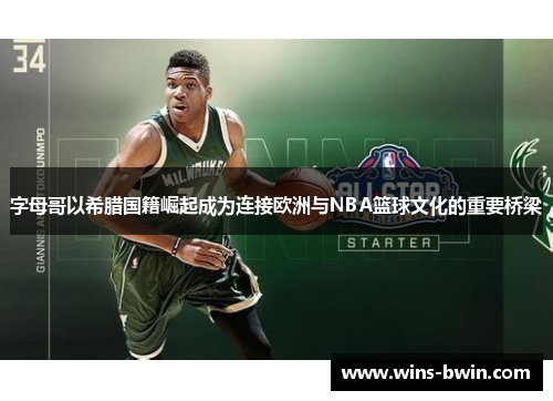 字母哥以希腊国籍崛起成为连接欧洲与NBA篮球文化的重要桥梁