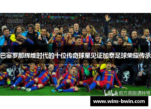 巴塞罗那辉煌时代的十位传奇球星见证加泰足球荣耀传承