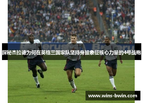 探秘杰拉德为何在英格兰国家队坚持身披象征核心力量的4号战袍 探秘杰拉德为何在英格兰国家队坚持身披象征核心力量的4号战袍