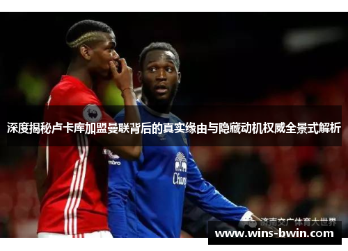 深度揭秘卢卡库加盟曼联背后的真实缘由与隐藏动机权威全景式解析