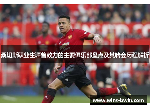 桑切斯职业生涯曾效力的主要俱乐部盘点及其转会历程解析 桑切斯职业生涯曾效力的主要俱乐部盘点及其转会历程解析